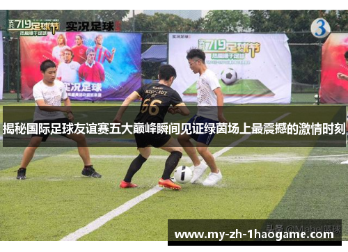揭秘国际足球友谊赛五大巅峰瞬间见证绿茵场上最震撼的激情时刻